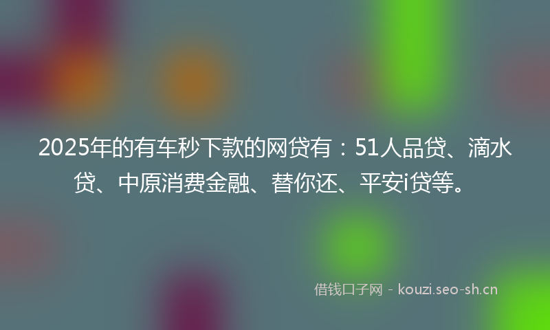 2025年的有车秒下款的网贷有：51人品贷、滴水贷、中原消费金融、替你还、平安i贷等。