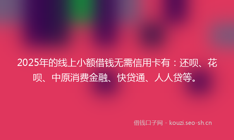 2025年的线上小额借钱无需信用卡有：还呗、花呗、中原消费金融、快贷通、人人贷等。