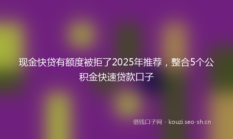 现金快贷有额度被拒了2025年推荐，整合5个公积金快速贷款口子