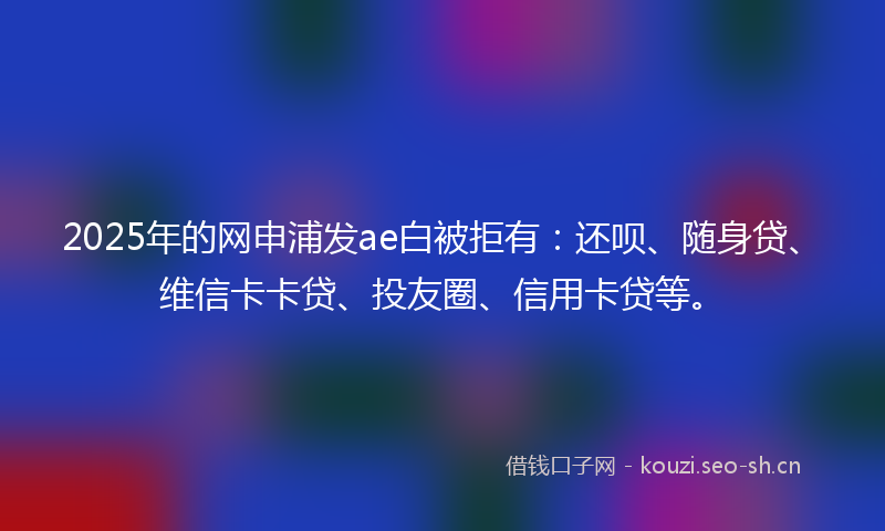 2025年的网申浦发ae白被拒有：还呗、随身贷、维信卡卡贷、投友圈、信用卡贷等。