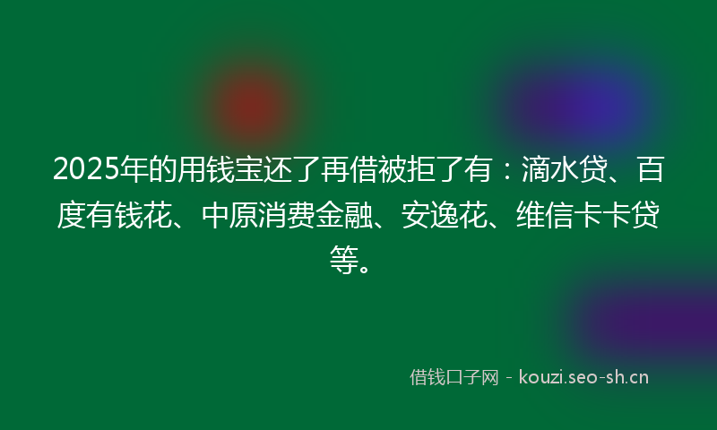 2025年的用钱宝还了再借被拒了有：滴水贷、百度有钱花、中原消费金融、安逸花、维信卡卡贷等。
