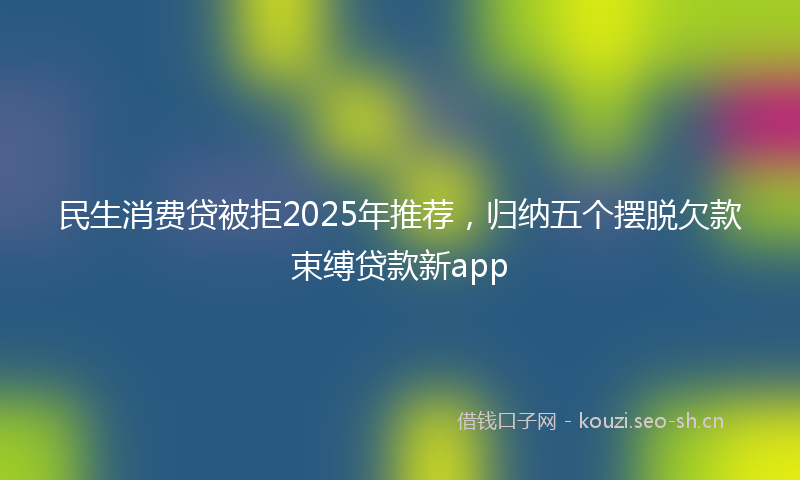 民生消费贷被拒2025年推荐，归纳五个摆脱欠款束缚贷款新app