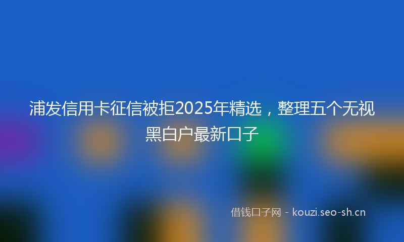 浦发信用卡征信被拒2025年精选，整理五个无视黑白户最新口子
