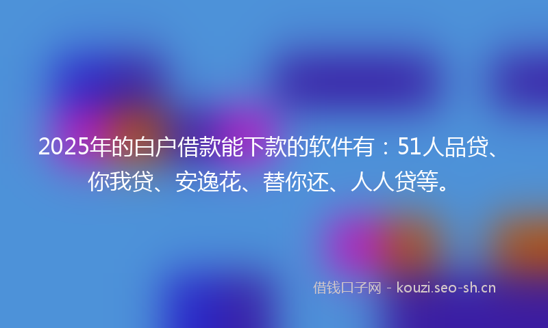 2025年的白户借款能下款的软件有：51人品贷、你我贷、安逸花、替你还、人人贷等。