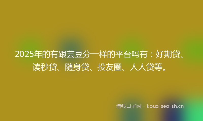 2025年的有跟芸豆分一样的平台吗有：好期贷、读秒贷、随身贷、投友圈、人人贷等。