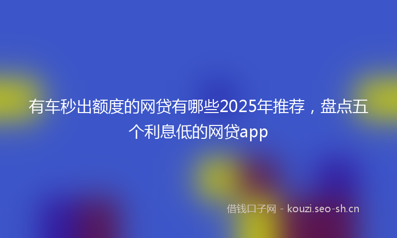 有车秒出额度的网贷有哪些2025年推荐，盘点五个利息低的网贷app