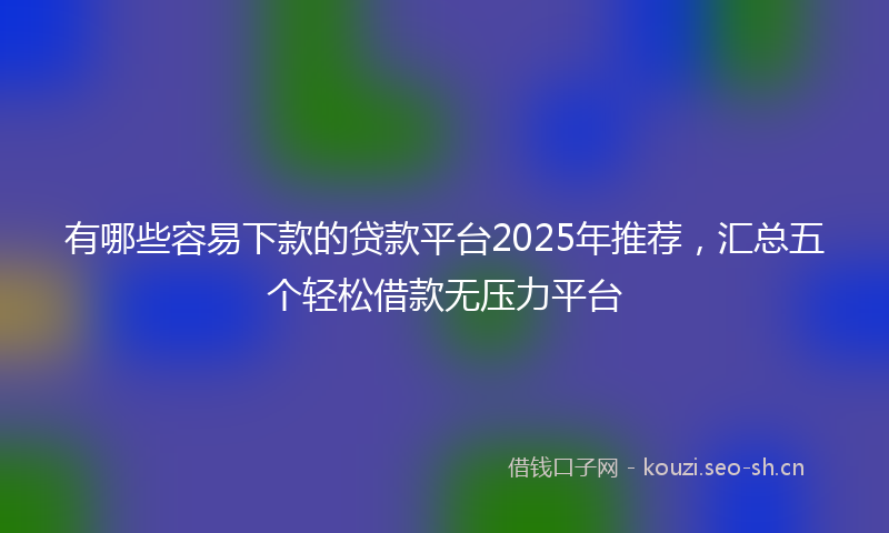有哪些容易下款的贷款平台2025年推荐，汇总五个轻松借款无压力平台