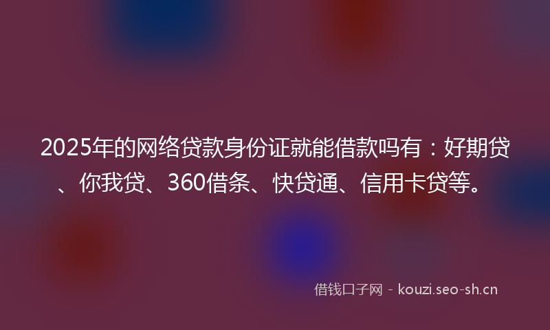 2025年的网络贷款身份证就能借款吗有：好期贷、你我贷、360借条、快贷通、信用卡贷等。