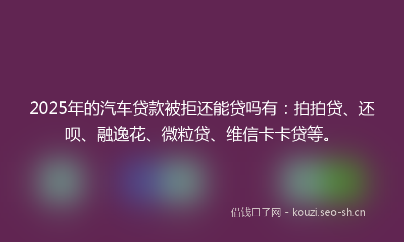2025年的汽车贷款被拒还能贷吗有：拍拍贷、还呗、融逸花、微粒贷、维信卡卡贷等。