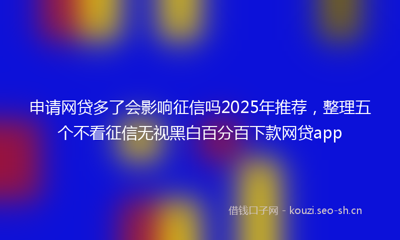 申请网贷多了会影响征信吗2025年推荐，整理五个不看征信无视黑白百分百下款网贷app