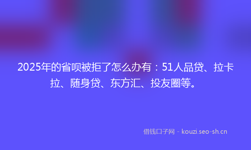 2025年的省呗被拒了怎么办有：51人品贷、拉卡拉、随身贷、东方汇、投友圈等。