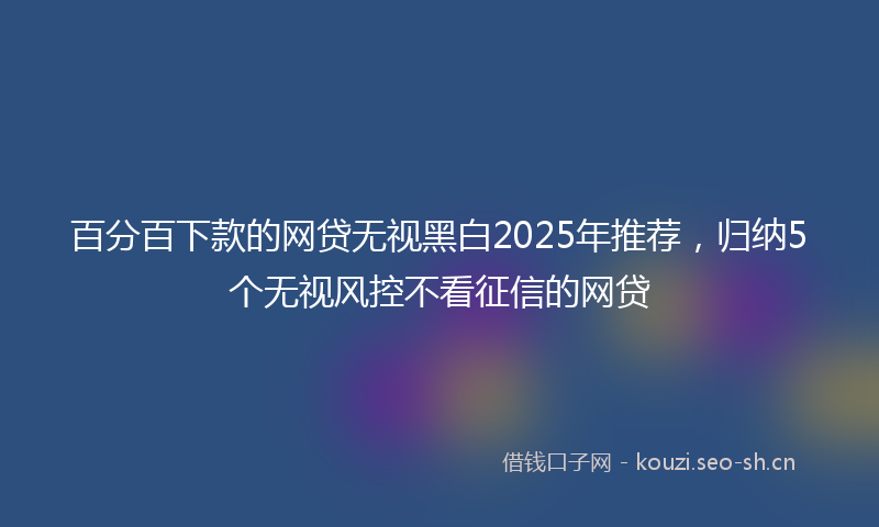 百分百下款的网贷无视黑白2025年推荐，归纳5个无视风控不看征信的网贷