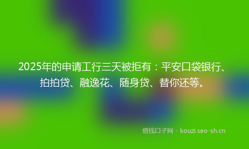 2025年的申请工行三天被拒有：平安口袋银行、拍拍贷、融逸花、随身贷、替你还等。