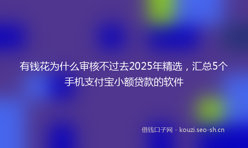 有钱花为什么审核不过去2025年精选，汇总5个手机支付宝小额贷款的软件