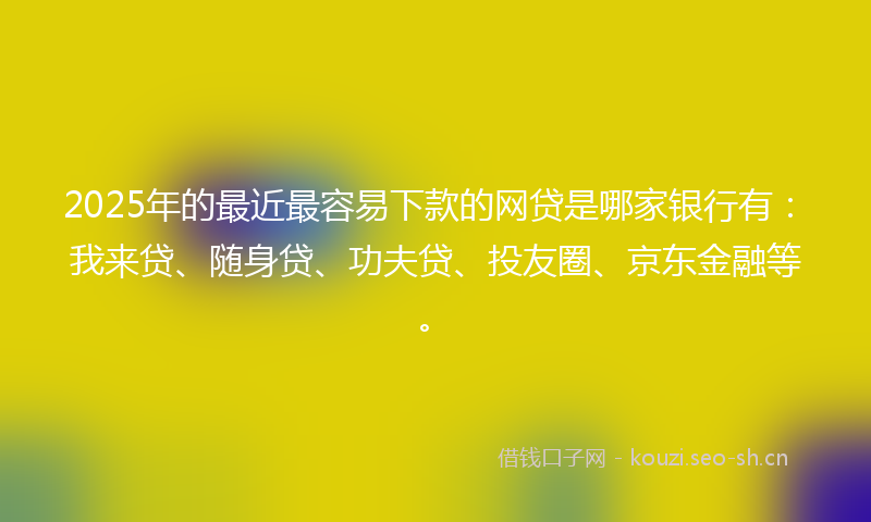 2025年的最近最容易下款的网贷是哪家银行有：我来贷、随身贷、功夫贷、投友圈、京东金融等。