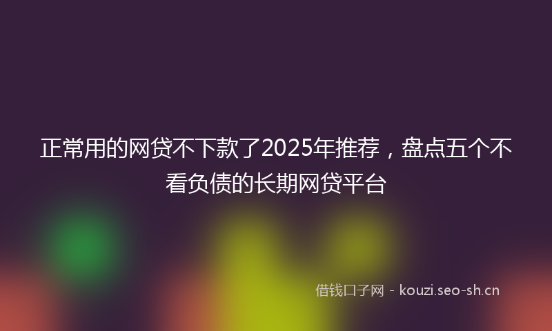 正常用的网贷不下款了2025年推荐，盘点五个不看负债的长期网贷平台