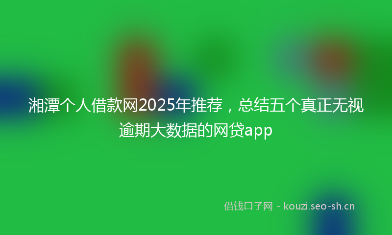 湘潭个人借款网2025年推荐，总结五个真正无视逾期大数据的网贷app