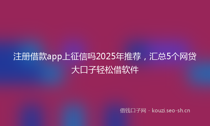 注册借款app上征信吗2025年推荐，汇总5个网贷大口子轻松借软件