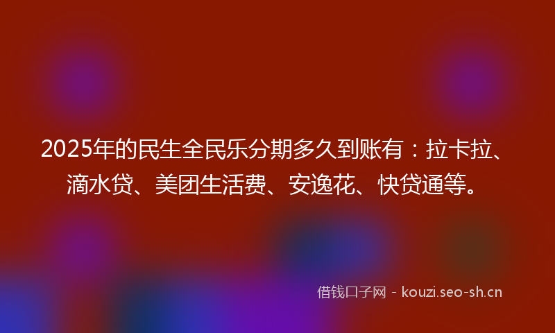 2025年的民生全民乐分期多久到账有：拉卡拉、滴水贷、美团生活费、安逸花、快贷通等。