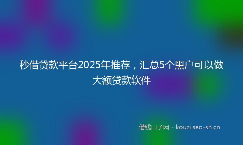 秒借贷款平台2025年推荐，汇总5个黑户可以做大额贷款软件