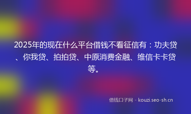 2025年的现在什么平台借钱不看征信有：功夫贷、你我贷、拍拍贷、中原消费金融、维信卡卡贷等。