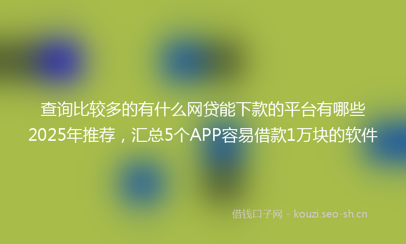 查询比较多的有什么网贷能下款的平台有哪些2025年推荐，汇总5个APP容易借款1万块的软件