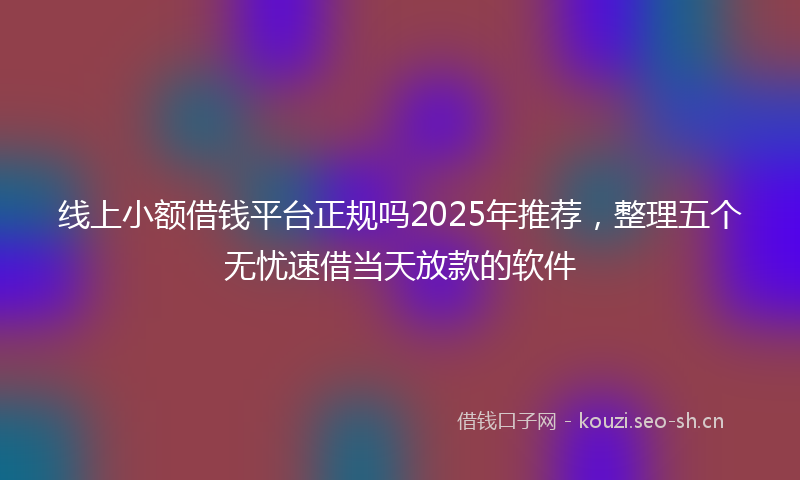线上小额借钱平台正规吗2025年推荐，整理五个无忧速借当天放款的软件