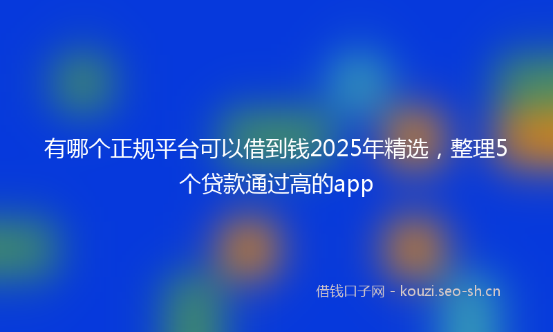 有哪个正规平台可以借到钱2025年精选，整理5个贷款通过高的app