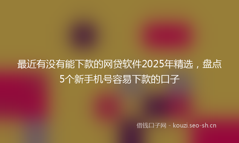 最近有没有能下款的网贷软件2025年精选，盘点5个新手机号容易下款的口子