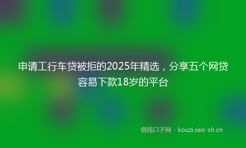 申请工行车贷被拒的2025年精选，分享五个网贷容易下款18岁的平台