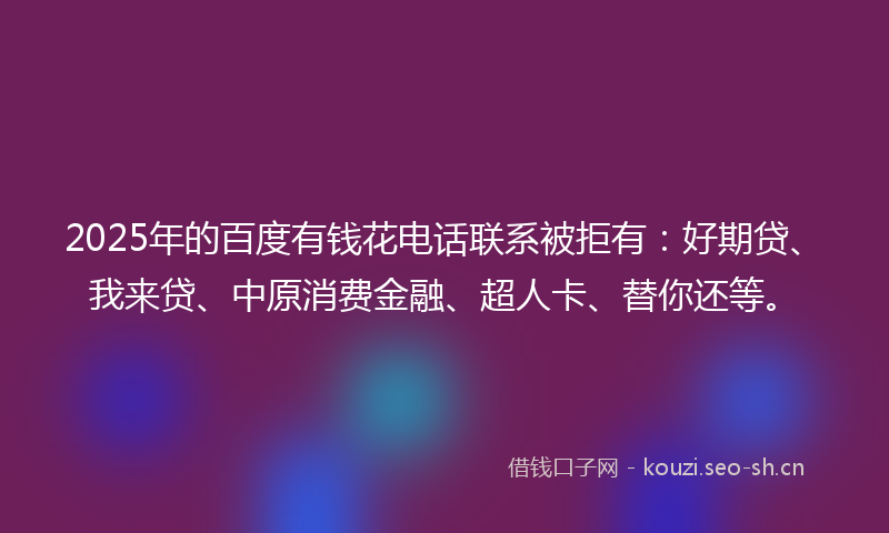 2025年的百度有钱花电话联系被拒有：好期贷、我来贷、中原消费金融、超人卡、替你还等。