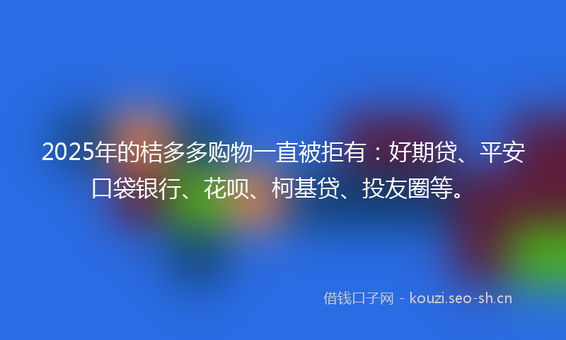 2025年的桔多多购物一直被拒有：好期贷、平安口袋银行、花呗、柯基贷、投友圈等。