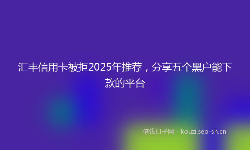 汇丰信用卡被拒2025年推荐，分享五个黑户能下款的平台