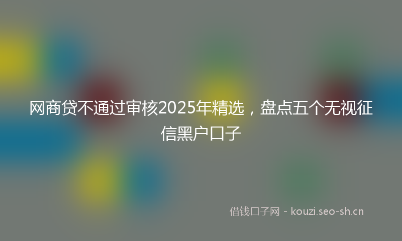 网商贷不通过审核2025年精选，盘点五个无视征信黑户口子