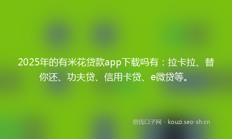 2025年的有米花贷款app下载吗有：拉卡拉、替你还、功夫贷、信用卡贷、e微贷等。