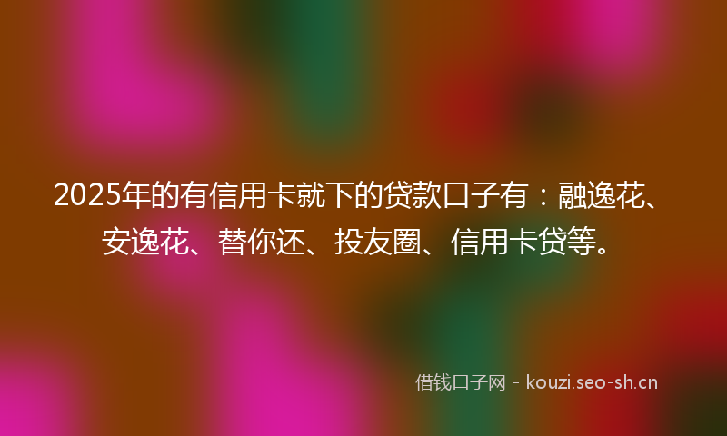 2025年的有信用卡就下的贷款口子有:融逸花、安逸花、替你还、投友圈、信用卡贷等。
