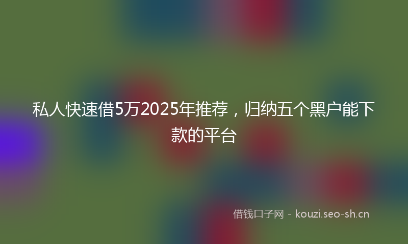 私人快速借5万2025年推荐，归纳五个黑户能下款的平台