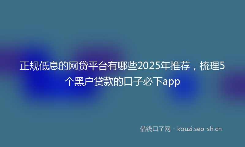正规低息的网贷平台有哪些2025年推荐，梳理5个黑户贷款的口子必下app