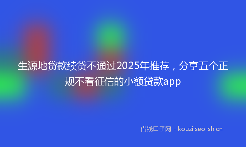 生源地贷款续贷不通过2025年推荐，分享五个正规不看征信的小额贷款app