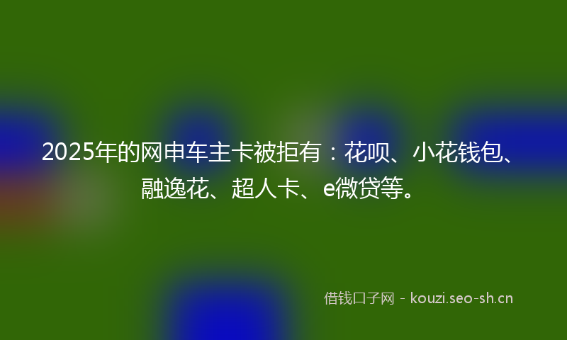2025年的网申车主卡被拒有：花呗、小花钱包、融逸花、超人卡、e微贷等。