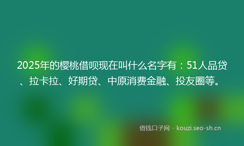 2025年的樱桃借呗现在叫什么名字有:51人品贷、拉卡拉、好期贷、中原消费金融、投友圈等。