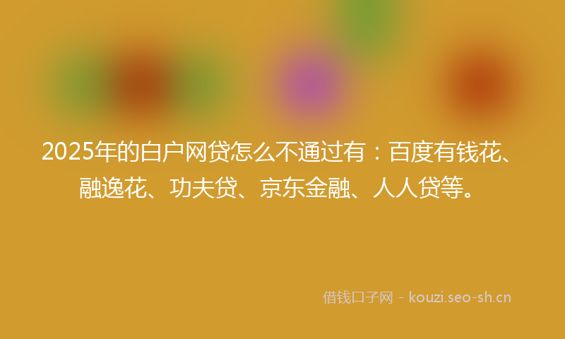 2025年的白户网贷怎么不通过有：百度有钱花、融逸花、功夫贷、京东金融、人人贷等。