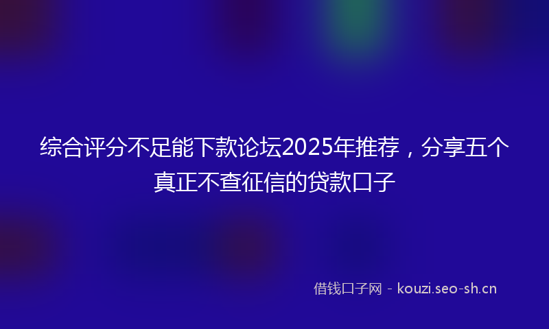 综合评分不足能下款论坛2025年推荐，分享五个真正不查征信的贷款口子