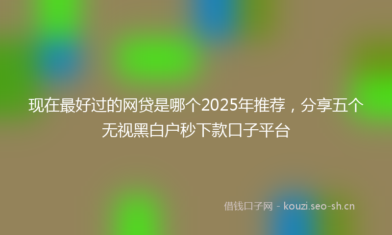 现在最好过的网贷是哪个2025年推荐，分享五个无视黑白户秒下款口子平台
