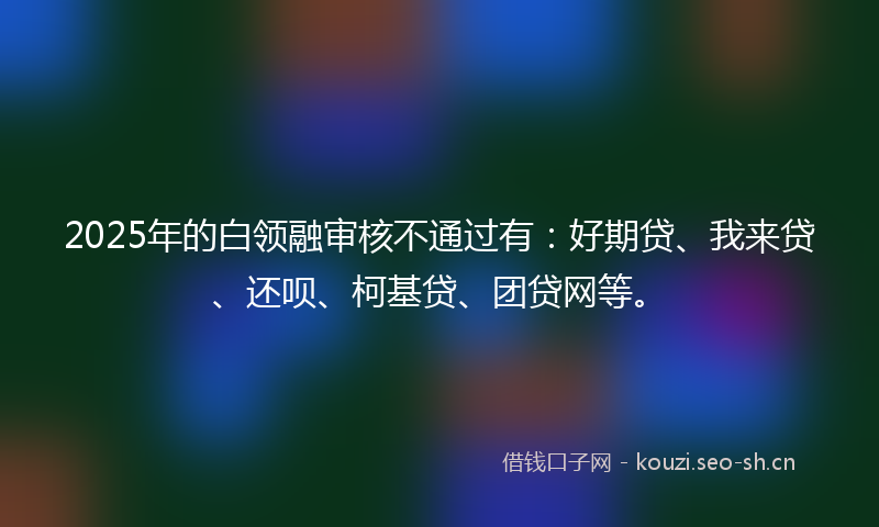 2025年的白领融审核不通过有：好期贷、我来贷、还呗、柯基贷、团贷网等。