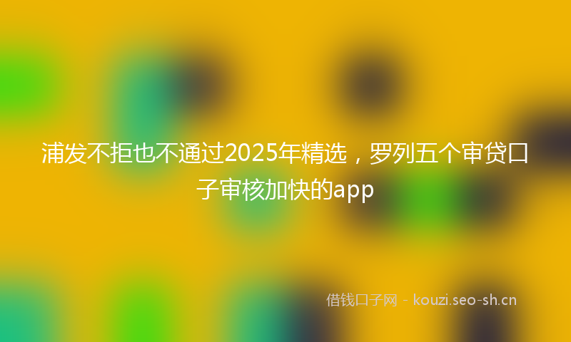 浦发不拒也不通过2025年精选，罗列五个审贷口子审核加快的app