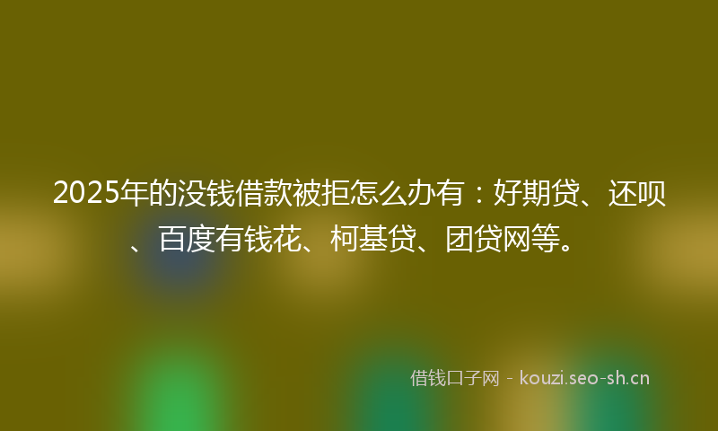 2025年的没钱借款被拒怎么办有：好期贷、还呗、百度有钱花、柯基贷、团贷网等。