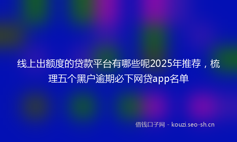 线上出额度的贷款平台有哪些呢2025年推荐，梳理五个黑户逾期必下网贷app名单