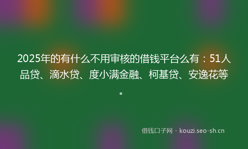 2025年的有什么不用审核的借钱平台么有：51人品贷、滴水贷、度小满金融、柯基贷、安逸花等。