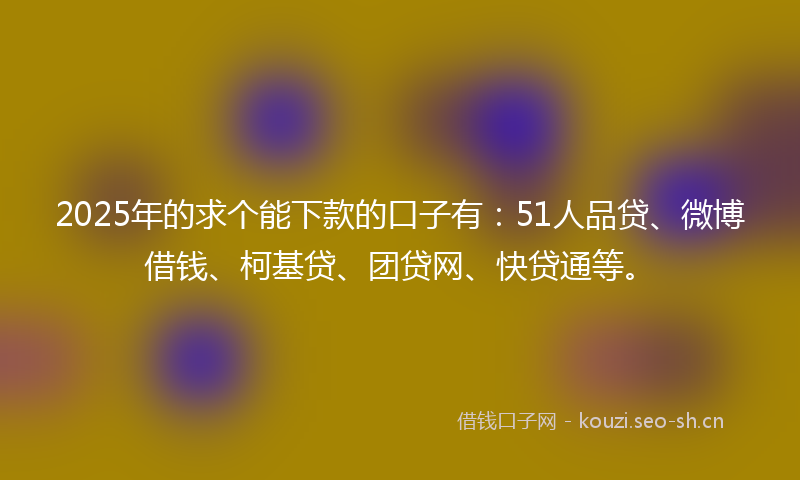 2025年的求个能下款的口子有：51人品贷、微博借钱、柯基贷、团贷网、快贷通等。